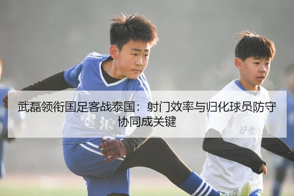 武磊领衔国足客战泰国：射门效率与归化球员防守协同成关键