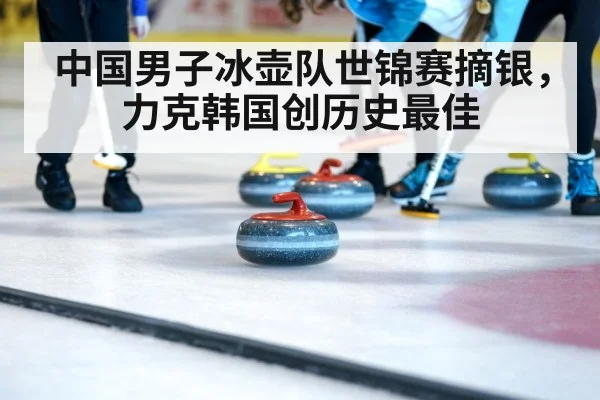 中国男子冰壶队世锦赛摘银,力克韩国创历史最佳