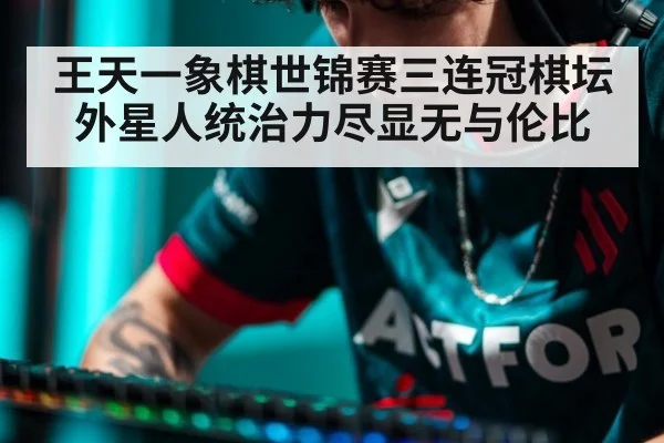 王天一象棋世锦赛三连冠棋坛外星人统治力尽显无与伦比